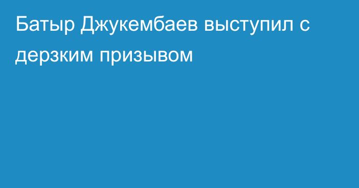 Батыр Джукембаев выступил с дерзким призывом