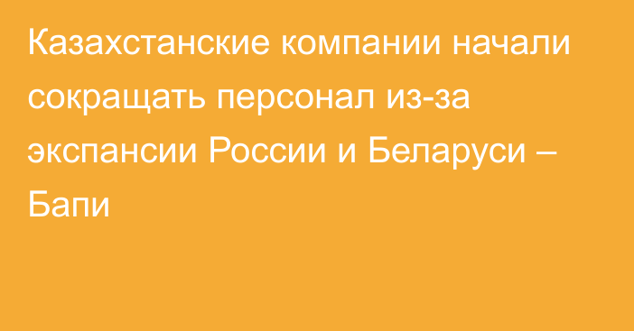 Казахстанские компании начали сокращать персонал из-за экспансии России и Беларуси – Бапи