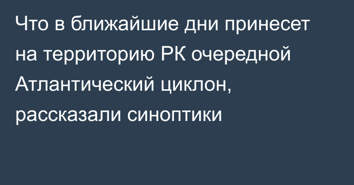 Что в ближайшие дни принесет на территорию РК очередной Атлантический циклон, рассказали синоптики