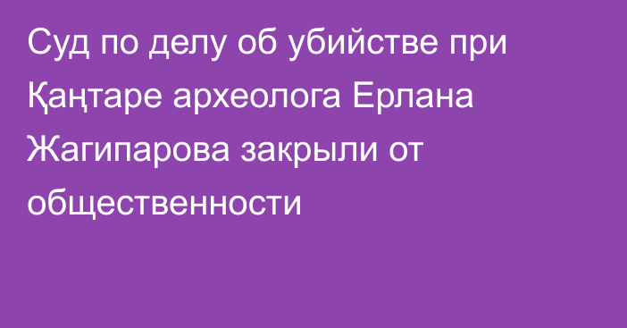 Суд по делу об убийстве при Қаңтаре археолога Ерлана Жагипарова закрыли от общественности