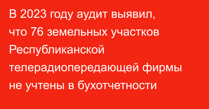 В 2023 году аудит выявил, что 76 земельных участков Республиканской телерадиопередающей фирмы не учтены в бухотчетности