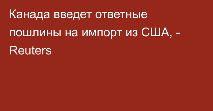 Канада введет ответные пошлины на импорт из США, - Reuters