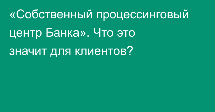 «Собственный процессинговый центр Банка». Что это значит для клиентов?