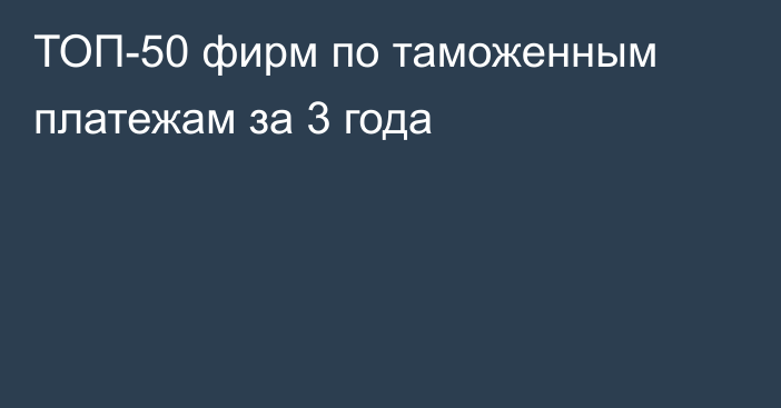 ТОП-50 фирм по таможенным платежам за 3 года