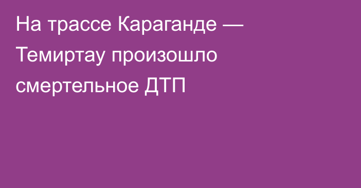 На трассе Караганде — Темиртау произошло смертельное ДТП