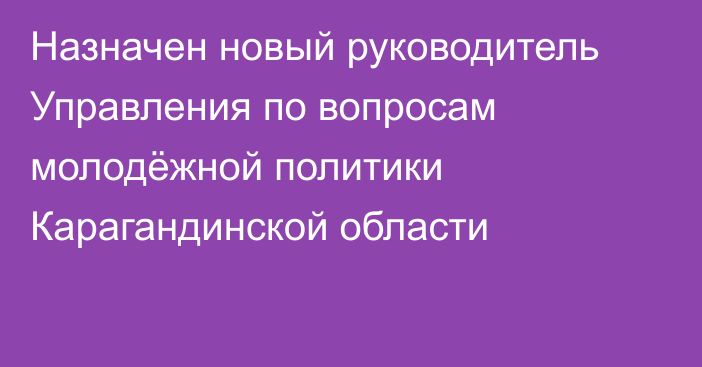 Назначен новый руководитель Управления по вопросам молодёжной политики Карагандинской области