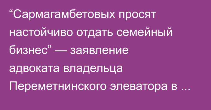 “Сармагамбетовых просят настойчиво отдать семейный бизнес” — заявление адвоката владельца Переметнинского элеватора в ЗКО  