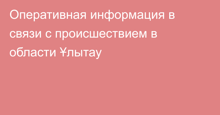 Оперативная информация в связи с происшествием в области Ұлытау