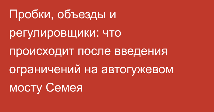 Пробки, объезды и регулировщики: что происходит после введения ограничений на автогужевом мосту Семея