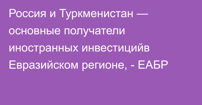 Россия и Туркменистан — основные получатели иностранных инвестицийв Евразийском регионе, - ЕАБР