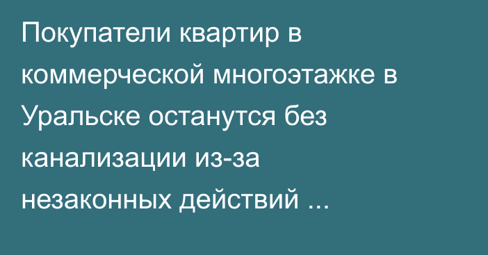 Покупатели квартир в коммерческой многоэтажке в Уральске останутся без канализации из-за незаконных действий застройщика