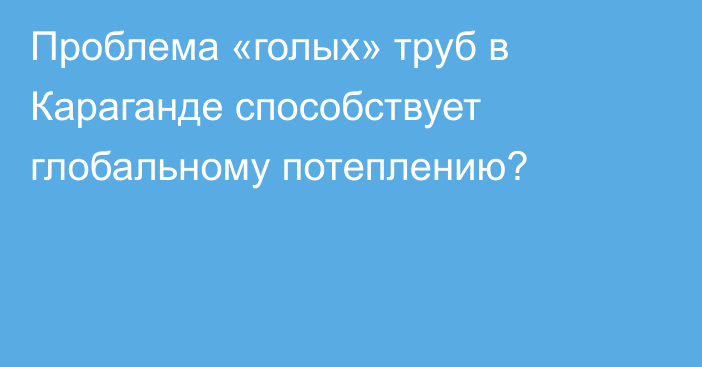 Проблема «голых» труб в Караганде способствует глобальному потеплению?