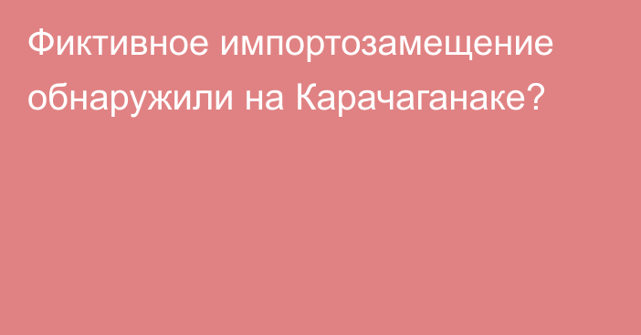 Фиктивное импортозамещение обнаружили на Карачаганаке?