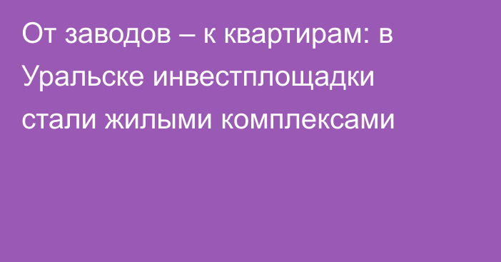 От заводов – к квартирам: в Уральске инвестплощадки стали жилыми комплексами