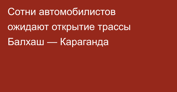 Сотни автомобилистов ожидают открытие трассы Балхаш — Караганда