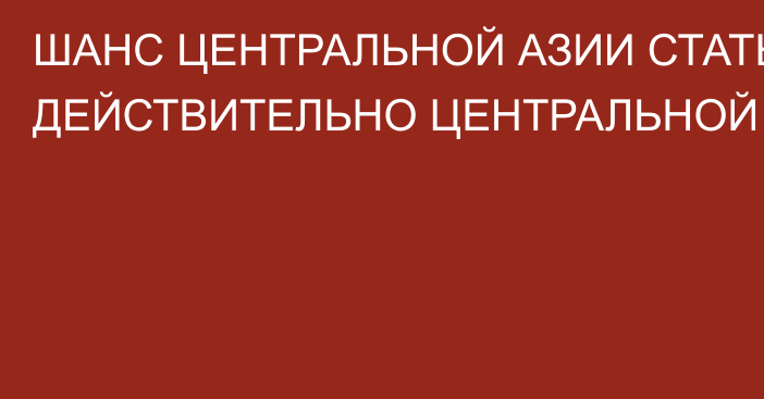 ШАНС ЦЕНТРАЛЬНОЙ АЗИИ СТАТЬ ДЕЙСТВИТЕЛЬНО ЦЕНТРАЛЬНОЙ