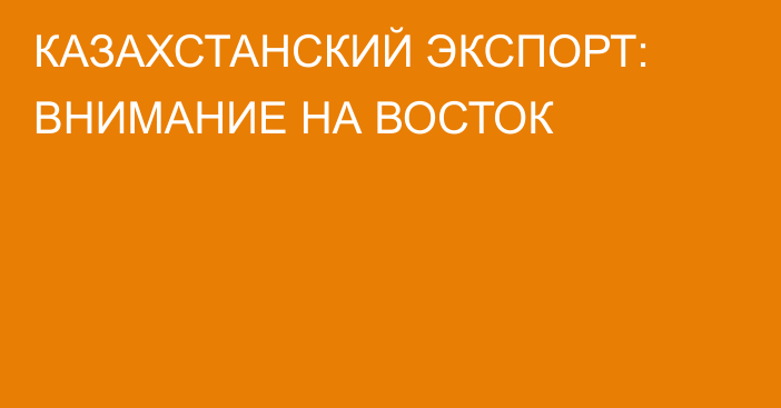 КАЗАХСТАНСКИЙ ЭКСПОРТ: ВНИМАНИЕ НА ВОСТОК