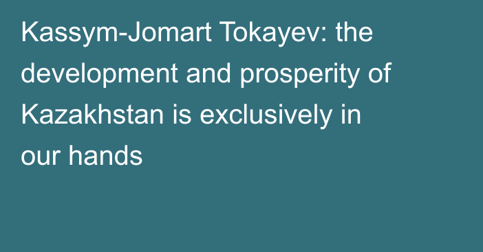 Kassym-Jomart Tokayev: the development and prosperity of Kazakhstan is exclusively in our hands